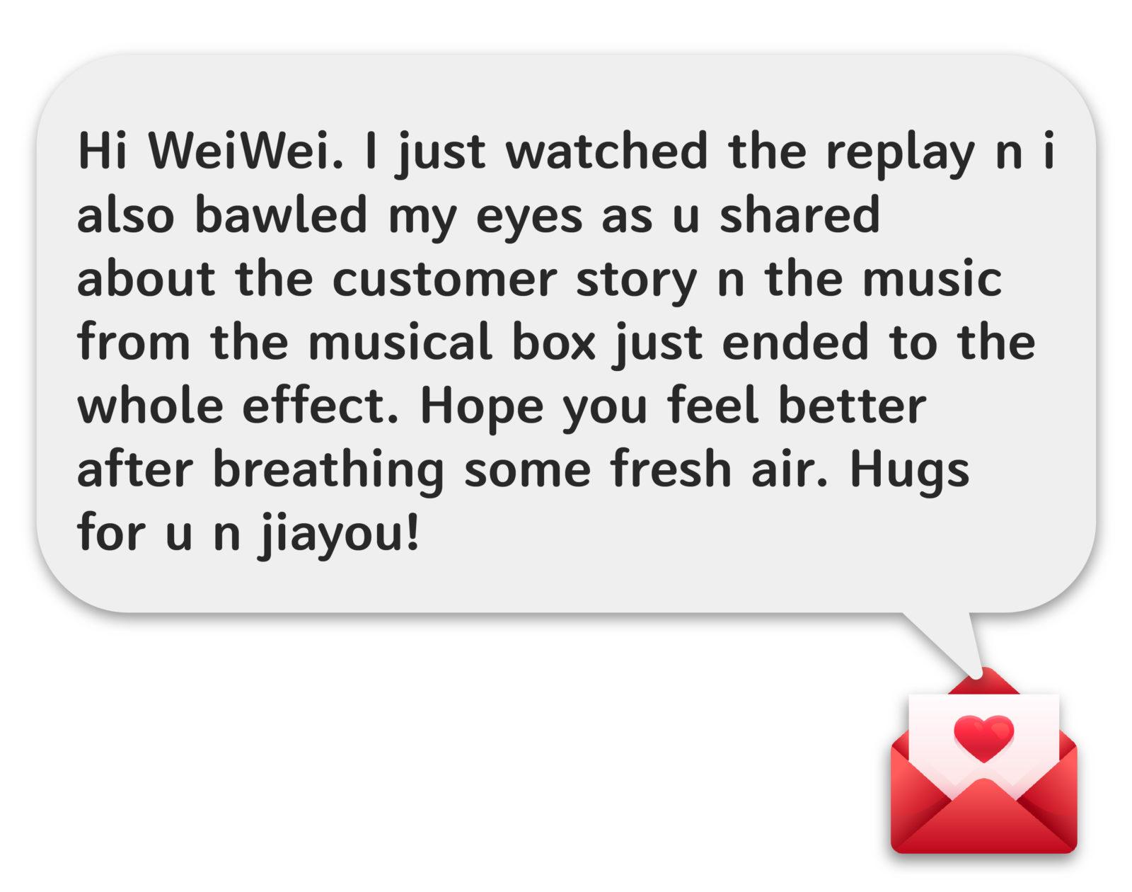Hi WeiWei, I just watched the replay n i also bawled my eyes as u shared about the customer story n the music from the musical box just ended to the whole effect. Hope you feel better after breathing some fresh air. Hugs for u n jiayou!